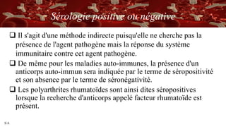 S/A
Sérologie positive ou négative
 Il s'agit d'une méthode indirecte puisqu'elle ne cherche pas la
présence de l'agent pathogène mais la réponse du système
immunitaire contre cet agent pathogène.
 De même pour les maladies auto-immunes, la présence d'un
anticorps auto-immun sera indiquée par le terme de séropositivité
et son absence par le terme de séronégativité.
 Les polyarthrites rhumatoïdes sont ainsi dites séropositives
lorsque la recherche d'anticorps appelé facteur rhumatoïde est
présent.
 