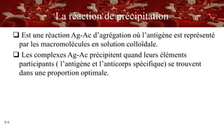 S/A
La réaction de précipitation
 Est une réaction Ag-Ac d’agrégation où l’antigène est représenté
par les macromolécules en solution colloïdale.
 Les complexes Ag-Ac précipitent quand leurs éléments
participants ( l’antigène et l’anticorps spécifique) se trouvent
dans une proportion optimale.
 