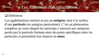 S/A
Les Réactions d’Agglutination
 Définition:
Les agglutinations mettent en jeu un antigène situé à la surface
d’une particule (ou antigène particulaire). C’est un phénomène
complexe au cours duquel les anticorps s’unissent aux antigènes
portés par la particule formant ainsi des ponts spécifiques entre les
particules et permettent leur réunion en amas.
 