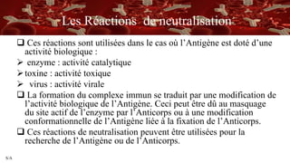 S/A
Les Réactions de neutralisation
 Ces réactions sont utilisées dans le cas où l’Antigène est doté d’une
activité biologique :
 enzyme : activité catalytique
toxine : activité toxique
 virus : activité virale
 La formation du complexe immun se traduit par une modification de
l’activité biologique de l’Antigène. Ceci peut être dû au masquage
du site actif de l’enzyme par l’Anticorps ou à une modification
conformationnelle de l’Antigène liée à la fixation de l’Anticorps.
 Ces réactions de neutralisation peuvent être utilisées pour la
recherche de l’Antigène ou de l’Anticorps.
 