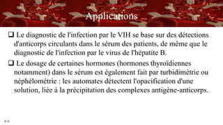 S/A
Applications
 Le diagnostic de l'infection par le VIH se base sur des détections
d'anticorps circulants dans le sérum des patients, de même que le
diagnostic de l'infection par le virus de l'hépatite B.
 Le dosage de certaines hormones (hormones thyroïdiennes
notamment) dans le sérum est également fait par turbidimétrie ou
néphélométrie : les automates détectent l'opacification d'une
solution, liée à la précipitation des complexes antigène-anticorps.
 
