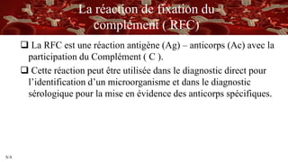 S/A
La réaction de fixation du
complément ( RFC)
 La RFC est une réaction antigène (Ag) – anticorps (Ac) avec la
participation du Complément ( C ).
 Cette réaction peut être utilisée dans le diagnostic direct pour
l’identification d’un microorganisme et dans le diagnostic
sérologique pour la mise en évidence des anticorps spécifiques.
 