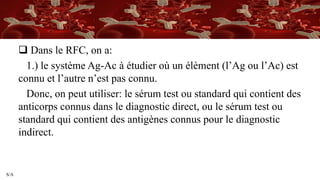 S/A
 Dans le RFC, on a:
1.) le système Ag-Ac à étudier où un élèment (l’Ag ou l’Ac) est
connu et l’autre n’est pas connu.
Donc, on peut utiliser: le sérum test ou standard qui contient des
anticorps connus dans le diagnostic direct, ou le sérum test ou
standard qui contient des antigènes connus pour le diagnostic
indirect.
 