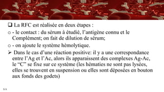 S/A
 La RFC est réalisée en deux étapes :
o - le contact : du sérum à étudié, l’antigène connu et le
Complément; on fait de dilution de sérum;
o - on ajoute le système hèmolytique.
 Dans le cas d’une réaction positive: il y a une correspondance
entre l’Ag et l’Ac, alors ils apparaissent des complexes Ag-Ac,
le “C” se fixe sur ce système (les hématies ne sont pas lysées,
elles se trouvent en suspension ou elles sont déposées en bouton
aux fonds des godets)
 