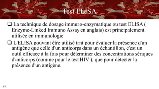 S/A
Test ELISA
 La technique de dosage immuno-enzymatique ou test ELISA (
Enzyme-Linked Immuno Assay en anglais) est principalement
utilisée en immunologie
 L'ELISA pouvant être utilisé tant pour évaluer la présence d'un
antigène que celle d'un anticorps dans un échantillon, c'est un
outil efficace à la fois pour déterminer des concentrations sériques
d'anticorps (comme pour le test HIV ), que pour détecter la
présence d'un antigène.
 