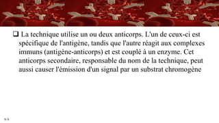 S/A
 La technique utilise un ou deux anticorps. L'un de ceux-ci est
spécifique de l'antigène, tandis que l'autre réagit aux complexes
immuns (antigène-anticorps) et est couplé à un enzyme. Cet
anticorps secondaire, responsable du nom de la technique, peut
aussi causer l'émission d'un signal par un substrat chromogène
 