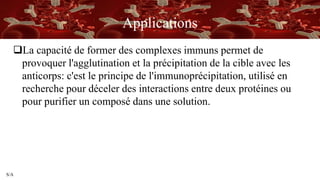 S/A
Applications
La capacité de former des complexes immuns permet de
provoquer l'agglutination et la précipitation de la cible avec les
anticorps: c'est le principe de l'immunoprécipitation, utilisé en
recherche pour déceler des interactions entre deux protéines ou
pour purifier un composé dans une solution.
 