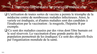 S/A
L'immunologie dans la pratique médicale
 L'utilisation de toutes sortes de vaccins a permis le triomphe de la
médecine contre de nombreuses maladies infectieuses. Ainsi, la
variole est éradiquée, et d'autres maladies sont des candidats à
l'éradication par la vaccination : la rougeole, l'hépatite B par
exemple.
 Ce sont des maladies causées par des virus dont l'être humain est
le seul réservoir. La vaccination d'une grande partie de la
population permettrait de les éradiquer. Ce sont des objectifs fixés
par l'organisation mondiale de la santé.
 