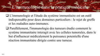 S/A
L'immunologie dans la pratique médicale
 L'immunologie et l'étude du système immunitaire est un outil
indispensable pour deux domaines particuliers : le rejet de greffe
et les maladies auto-immunes.
 Parallèlement, l'immunologie des tumeurs étudie comment le
système immunitaire interagit avec les cellules tumorales, dans le
but d'influencer médicalement la puissance potentielle d'une
réaction immunitaire dirigée contre une tumeur.
 