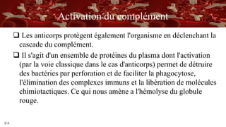 S/A
Activation du complément
 Les anticorps protègent également l'organisme en déclenchant la
cascade du complément.
 Il s'agit d'un ensemble de protéines du plasma dont l'activation
(par la voie classique dans le cas d'anticorps) permet de détruire
des bactéries par perforation et de faciliter la phagocytose,
l'élimination des complexes immuns et la libération de molécules
chimiotactiques. Ce qui nous amène a l'hémolyse du globule
rouge.
 