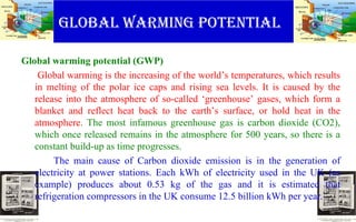 Global warming potential
Global warming potential (GWP)
Global warming is the increasing of the world’s temperatures, which results
in melting of the polar ice caps and rising sea levels. It is caused by the
release into the atmosphere of so-called ‘greenhouse’ gases, which form a
blanket and reflect heat back to the earth’s surface, or hold heat in the
atmosphere. The most infamous greenhouse gas is carbon dioxide (CO2),
which once released remains in the atmosphere for 500 years, so there is a
constant build-up as time progresses.
The main cause of Carbon dioxide emission is in the generation of
electricity at power stations. Each kWh of electricity used in the UK (as
example) produces about 0.53 kg of the gas and it is estimated that
refrigeration compressors in the UK consume 12.5 billion kWh per year.
 