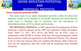 OZONE DEPLETION POTENTIAL
AND
MONTREAL PROTOCOL
Ozone depletion potential (ODP)
The ozone layer in our upper atmosphere provides a filter for ultraviolet
radiation, which can be harmful to our health. Research has found that the
ozone layer is thinning, due to emissions into the atmosphere of
chlorofluorocarbons (CFCs), halons and bromides.
THE MONTREAL PROTOCOL in 1987 agreed that the production of these
chemicals would be phased out by 1995 and alternative fluids developed.
From Table 3.1, R11, R12, R114 and R502 are all CFCs used as
refrigerants, while R13B1 is a halon. They have all ceased production within
those countries which are signatories to the Montreal Protocol. The situation
is not so clear-cut, because there are countries like Russia, India, China etc.
who are not signatories and who could still be producing these harmful
chemicals.
 