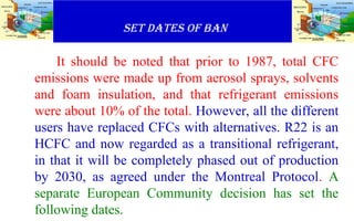 SET DATES OF BAN
It should be noted that prior to 1987, total CFC
emissions were made up from aerosol sprays, solvents
and foam insulation, and that refrigerant emissions
were about 10% of the total. However, all the different
users have replaced CFCs with alternatives. R22 is an
HCFC and now regarded as a transitional refrigerant,
in that it will be completely phased out of production
by 2030, as agreed under the Montreal Protocol. A
separate European Community decision has set the
following dates.
 