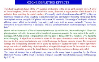 Ozone depletion effects
The short wavelength bands of the UV radiation are harmful to the life on earth in many ways. A layer
of the stratosphere, 20–40 km thick and rich in ozone, filters out a major portion of this harmful UV
radiation from reaching the earth’s surface. Chemically stable chlorofluorocarbon (CFC) refrigerant
molecules remain for a very long time in the atmosphere and can therefore reach the ozone layer. In the
stratospheric area an energetic UV photon strikes the CFC molecule. The energy of the impact releases a
chlorine atom, which is chemically very active and reacts with an ozone molecule. Through this
interaction, the ozone molecule is destroyed. This is a complicated chain reaction leading to the ‘ozone
hole’.
Health and environmental effects of ozone depletion can be multifarious. Because biological life on this
planet evolved only after the ozone shield developed, enormous potential for harm exists if the shield is
damaged. DNA, the genetic code present in all living cells is damaged by UV radiation, UVC being the
most damaging. A significant reduction in ozone in the upper atmosphere could result in long-time
increase in skin cancer and cataracts, and probably damage the human immune system. Environmental
damage and the resulting economic losses could be because of decreased yields of major agricultural
crops, and reduced productivity of phytoplankton with possible implications for the aquatic food chain,
resulting in substantial losses at the larval stage of many fish (e.g. anchovies, shrimps and crabs)
The extent of damage that a refrigerant can cause to the ozone layer is quantified by the Ozone
Depletion Potential (ODP), which is the ratio of impact caused by the substance on ozone to that caused
by CFC 11.
 