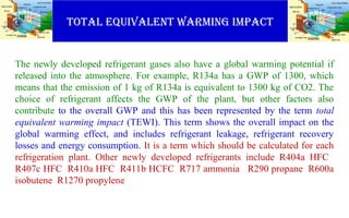 TOTAL EQUIVALENT WARMING IMPACT
The newly developed refrigerant gases also have a global warming potential if
released into the atmosphere. For example, R134a has a GWP of 1300, which
means that the emission of 1 kg of R134a is equivalent to 1300 kg of CO2. The
choice of refrigerant affects the GWP of the plant, but other factors also
contribute to the overall GWP and this has been represented by the term total
equivalent warming impact (TEWI). This term shows the overall impact on the
global warming effect, and includes refrigerant leakage, refrigerant recovery
losses and energy consumption. It is a term which should be calculated for each
refrigeration plant. Other newly developed refrigerants include R404a HFC
R407c HFC R410a HFC R411b HCFC R717 ammonia R290 propane R600a
isobutene R1270 propylene
 