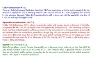 Chloroflurocarbons (CFC)
These are fully halogenated fluids that have high ODP and were found to be the most responsible for the
creation of ozone hole. Use of formerly popular CFCs such as R12 and R11 in ne equipment was banned
by the Montreal Protocol. While R12 recovered from old systems may still be available, new lots of
CFCs are no longer being produced.
Hydrochlorofluorocarbons (HCFC)
Unlike fully-halogenated CFCs, which contain only carbon and halogen atoms, in the case of partially-
halogenated HCFCs, not all hydrogen atoms are replaced by halogen atoms. The remaining hydrogen
atoms facilitate partial breakdown of the compounds in the troposphere. For this reason these compounds
are less harmful to the stratospheric ozone layer, though they still have the some potential to damage the
ozone layer. However, since they are known to cause global warming, HCFCs are no longer used in the
industrialized countries of the West. Phase-out of HCFCs (mainly HCFC22, which is still widely used in
India) is being accelerated.
Hydrofluorocarbons (HFC)
Hydrofluorocarbons contain fluorine but no chlorine or bromine in the molecule, so that their ODP is
zero. Some examples of HFCs are R23, R32, R125, 134a, 143a and 152a. A problem with HFCs is that
they are chemically stable and can accumulate in the atmosphere contributing to the global warming.
Hence, HFCs need to be eventually replaced.
 