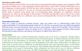 Hydrofluorooelifins (HFO)
These also belong to a class of HFCs, but are derived from unsaturated hydrocarbon molecules such as propylene. HFOs
are relatively unstable, have a small atmospheric lifetime and therefore a small GWP. R1234yf and R1234ze are two
HFO refrigerants invented recently. R1234yf has been widely accepted for use in cars by the automobile industry
because of its very low GWP of 4. As soon as it becomes commercially available, R1234yf is expected to replace
R134a, which is currently being widely used in air-conditioning plants, automobile air conditioners, domestic
refrigerators, etc. There are also attempts to find mixtures of R1234yf and other HFCs such as R32 for use in other
applications such as domestic air conditioners since mixtures containing R1234yf will have low GWP, typically less
than 1000.
Fluoroiodocarbons (FIC)
These are a group of chemicals containing fluorine, iodine and carbon such as, trifluoromethyl iodide (CF3I)
perfluoroethyliodide (C2F5I) and perfluoropropyl iodide (C3F7I). The FICs are reported to have zero ODP and negligible
GWP due to their very short life periods. These can also be used in blends. A blend of C3F7 and HFC 152a (51/49 mole
percent) was run in a refrigerator without oil change for over 1,500 hours without apparent ill effects. Measurements
showed that the energy efficiency and capacity were equal to or slightly better than CFC 12.
Hydrocarbons
Several hydrocarbons have excellent thermodynamic properties and can be used as refrigerants. Though alkanes,
ketones, alcohols and ethers can be used, alkanes are the most preferred group. As already mentioned, the main concern
is that most of the hydrocarbons are flammable. Here, one should note that in certain industrial applications
hydrocarbons have been used as refrigerants since the beginning of the 20th century. Hydrocarbons, for instance, are
used in pure or mixture forms as refrigerants in petrochemical plants and in gas liquefaction plants. In LNG plants,
mixtures of methane and n-pentane are in common use. With adequate safety precautions flammability will not pose a
major problem in the usage of hydrocarbons. Home refrigerators have been sold in tens of millions worldwide,
including India, during the last twenty years. The ODP of hydrocarbons is zero, while their GWP is very small.
 