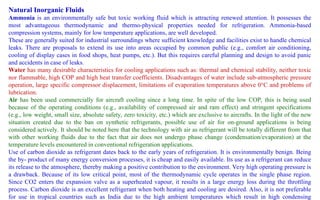 Natural Inorganic Fluids
Ammonia is an environmentally safe but toxic working fluid which is attracting renewed attention. It possesses the
most advantageous thermodynamic and thermo-physical properties needed for refrigeration. Ammonia-based
compression systems, mainly for low temperature applications, are well developed.
These are generally suited for industrial surroundings where sufficient knowledge and facilities exist to handle chemical
leaks. There are proposals to extend its use into areas occupied by common public (e.g., comfort air conditioning,
cooling of display cases in food shops, heat pumps, etc.). But this requires careful planning and design to avoid panic
and accidents in case of leaks.
Water has many desirable characteristics for cooling applications such as: thermal and chemical stability, neither toxic
nor flammable, high COP and high heat transfer coefficients. Disadvantages of water include sub-atmospheric pressure
operation, large specific compressor displacement, limitations of evaporation temperatures above 0°C and problems of
lubrication.
Air has been used commercially for aircraft cooling since a long time. In spite of the low COP, this is being used
because of the operating conditions (e.g., availability of compressed air and ram effect) and stringent specifications
(e.g., low weight, small size, absolute safety, zero toxicity, etc.) which are exclusive to aircrafts. In the light of the new
situation created due to the ban on synthetic refrigerants, possible use of air for on-ground applications is being
considered actively. It should be noted here that the technology with air as refrigerant will be totally different from that
with other working fluids due to the fact that air does not undergo phase change (condensation/evaporation) at the
temperature levels encountered in conventional refrigeration applications.
Use of carbon dioxide as refrigerant dates back to the early years of refrigeration. It is environmentally benign. Being
the by- product of many energy conversion processes, it is cheap and easily available. Its use as a refrigerant can reduce
its release to the atmosphere, thereby making a positive contribution to the environment. Very high operating pressure is
a drawback. Because of its low critical point, most of the thermodynamic cycle operates in the single phase region.
Since CO2 enters the expansion valve as a superheated vapour, it results in a large energy loss during the throttling
process. Carbon dioxide is an excellent refrigerant when both heating and cooling are desired. Also, it is not preferable
for use in tropical countries such as India due to the high ambient temperatures which result in high condensing
 