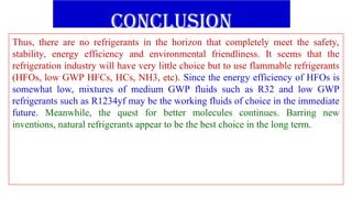 conclusion
Thus, there are no refrigerants in the horizon that completely meet the safety,
stability, energy efficiency and environmental friendliness. It seems that the
refrigeration industry will have very little choice but to use flammable refrigerants
(HFOs, low GWP HFCs, HCs, NH3, etc). Since the energy efficiency of HFOs is
somewhat low, mixtures of medium GWP fluids such as R32 and low GWP
refrigerants such as R1234yf may be the working fluids of choice in the immediate
future. Meanwhile, the quest for better molecules continues. Barring new
inventions, natural refrigerants appear to be the best choice in the long term.
 