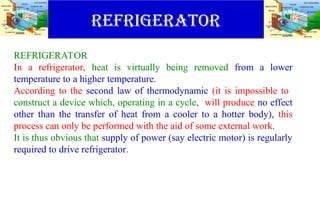 REFRIGERATOR
REFRIGERATOR
In a refrigerator, heat is virtually being removed from a lower
temperature to a higher temperature.
According to the second law of thermodynamic (it is impossible to
construct a device which, operating in a cycle, will produce no effect
other than the transfer of heat from a cooler to a hotter body), this
process can only be performed with the aid of some external work.
It is thus obvious that supply of power (say electric motor) is regularly
required to drive refrigerator.
 