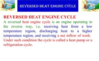 REVERSED HEAT ENGINE CYCLE
REVERSED HEAT ENGINE CYCLE
A reversed heat engine cycle is an engine operating in
the reverse way, i.e. receiving heat from a low
temperature region, discharging heat to a higher
temperature region, and receiving a net inflow of work.
Under such condition the cycle is called a heat pump or a
refrigeration cycle.
 