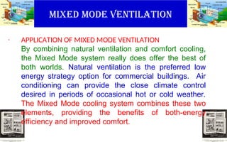 MIXED MODE VENTILATION
. APPLICATION OF MIXED MODE VENTILATION
By combining natural ventilation and comfort cooling,
the Mixed Mode system really does offer the best of
both worlds. Natural ventilation is the preferred low
energy strategy option for commercial buildings. Air
conditioning can provide the close climate control
desired in periods of occasional hot or cold weather.
The Mixed Mode cooling system combines these two
elements, providing the benefits of both-energy
efficiency and improved comfort.
 