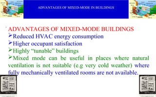 ADVANTAGES OF MIXED-MODE IN BUILDINGS
.
ADVANTAGES OF MIXED-MODE BUILDINGS
Reduced HVAC energy consumption
Higher occupant satisfaction
Highly “tunable” buildings
Mixed mode can be useful in places where natural
ventilation is not suitable (e.g very cold weather) where
fully mechanically ventilated rooms are not available.
 