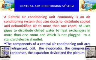 CENTRAL AIR CONDITIONING SYSTEM
.A Central air conditioning unit commonly is an air
conditioning system that uses ducts to distribute cooled
and dehumidified air to more than one room, or uses
pipes to distribute chilled water to heat exchangers in
more than one room and which is not plugged to a
standard electrical outlet.
•The components of a central air conditioning unit are;
the refrigerant, coil, the evaporator, the compressor,
the condenser, the expansion device and the plenum.
 
