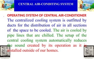 CENTRAL AIR-CONDITING SYSTEM
. OPERATING SYSTEM OF CENTRAL AIR-CONDITIONER
The centralized cooling system is outfitted by
ducts for the distribution of air in all sections
of the space to be cooled. The air is cooled by
pipe lines that are chilled. The setup of the
central cooling system automatically reduces
the sound created by its operation as it is
installed outside of our homes.
 