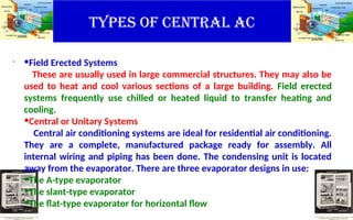 TYPES OF CENTRAL AC
. •Field Erected Systems
These are usually used in large commercial structures. They may also be
used to heat and cool various sections of a large building. Field erected
systems frequently use chilled or heated liquid to transfer heating and
cooling.
•Central or Unitary Systems
Central air conditioning systems are ideal for residential air conditioning.
They are a complete, manufactured package ready for assembly. All
internal wiring and piping has been done. The condensing unit is located
away from the evaporator. There are three evaporator designs in use:
•The A-type evaporator
•The slant-type evaporator
•The flat-type evaporator for horizontal flow
 