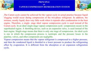 PRINCIPLE
OF
VAPOUR COMPRESSION REFRIGERATION SYSTEM
.The Carnot cycle cannot be achieved for the vapour cycle in actual practice because liquid
slugging would occur during compression of the two-phase refrigerant. In addition, the
mixture, mostly liquid, does very little work when it expands after condensation in the heat
engine. Therefore, a single- stage ideal vapour compression cycle is used instead of the
Carnot cycle. In an ideal single-stage vapour compression cycle compression occurs in the
superheated region. A throttling device, such as an expansion valve, is used instead of the
heat engine. Single-stage means that there is only one stage of compression. An ideal cycle
is one in which the compression process is isentropic and the pressure losses in the
pipeline, valves, and other components are negligible.
Vapour compression means that the vapour refrigerant is compressed to a higher pressure,
and then the condensed liquid is throttled to a lower pressure to produce the refrigerating
effect by evaporation. It is different from the absorption or air expansion refrigeration
cycle.
 