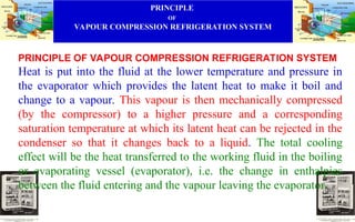 PRINCIPLE
OF
VAPOUR COMPRESSION REFRIGERATION SYSTEM
PRINCIPLE OF VAPOUR COMPRESSION REFRIGERATION SYSTEM
Heat is put into the fluid at the lower temperature and pressure in
the evaporator which provides the latent heat to make it boil and
change to a vapour. This vapour is then mechanically compressed
(by the compressor) to a higher pressure and a corresponding
saturation temperature at which its latent heat can be rejected in the
condenser so that it changes back to a liquid. The total cooling
effect will be the heat transferred to the working fluid in the boiling
or evaporating vessel (evaporator), i.e. the change in enthalpies
between the fluid entering and the vapour leaving the evaporator.
 