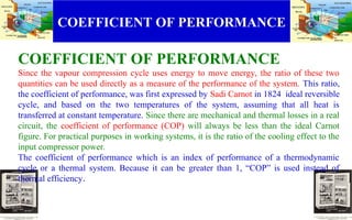COEFFICIENT OF PERFORMANCE
COEFFICIENT OF PERFORMANCE
Since the vapour compression cycle uses energy to move energy, the ratio of these two
quantities can be used directly as a measure of the performance of the system. This ratio,
the coefficient of performance, was first expressed by Sadi Carnot in 1824 ideal reversible
cycle, and based on the two temperatures of the system, assuming that all heat is
transferred at constant temperature. Since there are mechanical and thermal losses in a real
circuit, the coefficient of performance (COP) will always be less than the ideal Carnot
figure. For practical purposes in working systems, it is the ratio of the cooling effect to the
input compressor power.
The coefficient of performance which is an index of performance of a thermodynamic
cycle or a thermal system. Because it can be greater than 1, “COP” is used instead of
thermal efficiency.
.
.
 