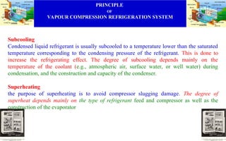 PRINCIPLE
OF
VAPOUR COMPRESSION REFRIGERATION SYSTEM
Subcooling
Condensed liquid refrigerant is usually subcooled to a temperature lower than the saturated
temperature corresponding to the condensing pressure of the refrigerant. This is done to
increase the refrigerating effect. The degree of subcooling depends mainly on the
temperature of the coolant (e.g., atmospheric air, surface water, or well water) during
condensation, and the construction and capacity of the condenser.
Superheating
the purpose of superheating is to avoid compressor slugging damage. The degree of
superheat depends mainly on the type of refrigerant feed and compressor as well as the
construction of the evaporator
 