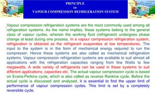 PRINCIPLE
OF
VAPOUR COMPRESSION REFRIGERATION SYSTEM
.Vapour compression refrigeration systems are the most commonly used among all
refrigeration systems. As the name implies, these systems belong to the general
class of vapour cycles, wherein the working fluid (refrigerant) undergoes phase
change at least during one process. In a vapour compression refrigeration system,
refrigeration is obtained as the refrigerant evaporates at low temperatures. The
input to the system is in the form of mechanical energy required to run the
compressor. Hence these systems are also called as mechanical refrigeration
systems. Vapour compression refrigeration systems are available to suit almost all
applications with the refrigeration capacities ranging from few Watts to few
megawatts. A wide variety of refrigerants can be used in these systems to suit
different applications, capacities etc. The actual vapour compression cycle is based
on Evans-Perkins cycle, which is also called as reverse Rankine cycle. Before the
actual cycle is discussed and analysed, it is essential to find the upper limit of
performance of vapour compression cycles. This limit is set by a completely
reversible cycle.
 