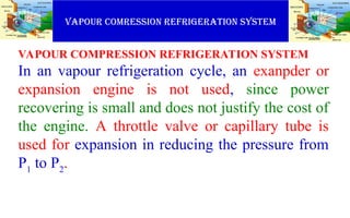VAPOUR COMRESSION REFRIGERATION SYSTEM
VAPOUR COMPRESSION REFRIGERATION SYSTEM
In an vapour refrigeration cycle, an exanpder or
expansion engine is not used, since power
recovering is small and does not justify the cost of
the engine. A throttle valve or capillary tube is
used for expansion in reducing the pressure from
P1
to P2
.
 
