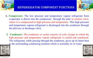 Refrigerator component functions
1. Compressor: The low pressure and temperature vapour refrigerant from
evaporator is drawn into the compressor through the inlet or suction valve,
where it is compressed to high pressure and temperature. This high pressure
and temperature vapour refrigerant is discharged into the condenser through
the delivery or discharge valve.
2. Condenser: The condenser or cooler consists of coils of pipe in which the
high pressure and temperature vapour refrigerant is cooled and condensed.
The refrigerant, while passing through the condenser, gives up its latent heat
to the surrounding condensing medium which is normally air or water.
 