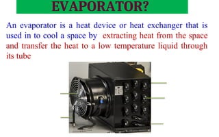 CONDENSER
EVAPORATOR?
An evaporator is a heat device or heat exchanger that is
used in to cool a space by extracting heat from the space
and transfer the heat to a low temperature liquid through
its tube
Tube
Fins
Evaporator Fan
Temperature Sensor
Evaporator Battery
 