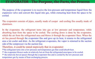 The Purpose
The purpose of the evaporator is to receive the low-pressure and temperature liquid from the
expansion valve and convert this liquid into gas, while extracting heat from the space to be
cooled.
The Parts
The evaporator consists of pipes, usually made of cooper and cooling fins usually made of
aluminum.
The Process
In the evaporator, the refrigerant turns into gas at low pressure and temperature, while
absorbing heat from the space to be cooled. The cooling down is done by the evaporator,
which the air from the refrigerated area and blows it through the evaporator fines. When the
air has passed through the evaporator fins and gave up its heat, it returns to the refrigerated
area a lot cooler and drier. As the refrigerant evaporates, the vapor is returned to the suction
side of the compressor via the suction line.
Therefore, it could be stated stepwisely that in evaporator:
the refrigerant turns into a low pressure and temperature gas that could absorb heat.
 the evaporator blower sucks in relatively hot air from the refrigerated area/space to be cooled.
 the relatively hot air passes through the evaporator fins and is cooled by the low pressure and
temperature gas by means of heat exchanging process.
EVAPORATOR : The Purpose, the Parts, the Process
 