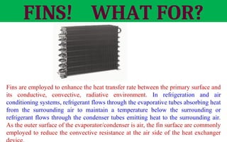 FINS! WHAT FOR?
Fins are employed to enhance the heat transfer rate between the primary surface and
its conductive, convective, radiative environment. In refrigeration and air
conditioning systems, refrigerant flows through the evaporative tubes absorbing heat
from the surrounding air to maintain a temperature below the surrounding or
refrigerant flows through the condenser tubes emitting heat to the surrounding air.
As the outer surface of the evaporator/condenser is air, the fin surface are commonly
employed to reduce the convective resistance at the air side of the heat exchanger
Fins
 