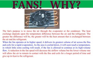 FANS! WHY?
The fan's purpose is to move the air through the evaporator or the condenser. The heat
exchange depends upon the temperature difference between the air and the refrigerant. The
greater the difference will be, the greater will be the heat amount that is exchanged between
the air and the refrigerant.
When the fan operates at its higher speed, it delivers its greatest volume of air across the fins
and coils for a rapid evaporation. As the area is cooled down, it will soon reach a temperature,
in which little extra cooling will result, if the fan is allowed to continue at its high-volume
flow. A reduction in the fan speed will decrease the airflow volume but the lower volume rate
will allow the air to remain in contact with the fins and coils for a longer period of time and
give up its heat to the refrigerant.
Fan
 
