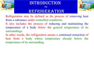 INTRODUCTION
TO
REFRIGERATION
Refrigeration may be defined as the process of removing heat
from a substance under controlled conditions.
It also includes the process of reducing and maintaining the
temperature of a body below the general temperature of its
surroundings.
In other words, the refrigeration means a continued extraction of
heat from a body whose temperature already below the
temperature of its surrounding.
 