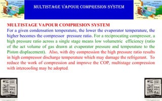 MULTISTAGE VAPOUR COMPRESION SYSTEM
MULTISTAGE VAPOUR COMPRESION SYSTEM
For a given condensation temperature, the lower the evaporator temperature, the
higher becomes the compressor pressure ratio. For a reciprocating compressor, a
high pressure ratio across a single stage means low volumetric efficiency (ratio
of the act volume of gas drawn at evaporator pressure and temperature to the
Piston displacement). Also, with dry compression the high pressure ratio results
in high compressor discharge temperature which may damage the refrigerant. To
reduce the work of compression and improve the COP, multistage compression
with intercooling may be adopted.
 