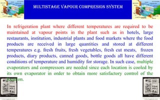 MULTISTAGE VAPOUR COMPRESION SYSTEM
In refrigeration plant where different temperatures are required to be
maintained at vapour points in the plant such as in hotels, large
restaurants, institution, industrial plants and food markets where the food
products are received in large quantities and stored at different
temperatures e.g. fresh fruits, fresh vegetables, fresh cut meats, frozen
products, diary products, canned goods, bottle goods all have different
conditions of temperature and humidity for storage. In such case, multiple
evaporators and compressors are needed since each location is cooled by
its own evaporator in order to obtain more satisfactory control of the
location.
 