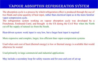 The absorption cycle is a process by which refrigeration effect is produced through the use of
two fluids and some quantity of heat input, rather than electrical input as in the more familiar
vapor compression cycle.
The refrigeration system working on vapour absorption cycle was developed by a
Frenchman, Ferdinand Carré, and brought to the US during the Civil War when the North
cut off the supply of natural ice from the South.
Heat-driven system: work input is very low, but a larger heat input is required
More expensive and complex, larger, less efficient than vapor-compression systems
Used when unit cost of heat (thermal energy) is low or thermal energy is available that would
otherwise be wasted
Used primarily in large commercial and industrial applications
May include a secondary loop for safety reasons and for ease and cost of set-up
vapour absoption refrigeration system
 