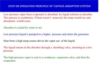 Step or operation principle of vapour absoption system
Low pressure vapor from evaporator is absorbed by liquid solution in absorber.
This process is exothermic. If heat weren’t removed, the temp would rise and
absorption would cease.
Absorber is cooled by water or air.
Low pressure liquid is pumped to a higher pressure and enters the generator.
Heat from a high temp source drives the vapor out of the liquid
The liquid returns to the absorber through a throttling valve, returning to a low
pressure.
The high-pressure vapor is sent to a condenser, expansion valve, and then the
evaporator.
 