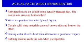 Refrigeration and air conditioning actually transfer heat. The
cool in one area and heat another!
Water evaporators can actually cool dry air.
Certain solid state materials can cool on one side and heat on the
other.
Boiling water absorbs heat when it becomes a gas (water vapor).
Rubbing alcohol cools the skin when it evaporates.
ACTUAL FACTS ABOUT REFRIGERATION
ACTUAL FACTS ABOUT REFRIGERATION
 