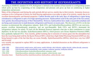 THE DEFINITION AND History of refrigerants
1800–1900 Ethyl alcohol, methyl amine, ethyl amine, methyl chloride, ethyl chloride, sulphur dioxide, carbon dioxide, ammonia
1900–1930 Ethyl bromide, carbon tetrachloride, water, propane, isobutene, gasoline, methylene chloride
1931–1990 Chlorofluorocarbons, hydrochlorofluorocarbons, ammonia, water
1990–2010 Hydrofluorocarbons, ammonia, isobutene, propane, carbon dioxide, water
Immediate future Hydrofluorooelifins, hydrofluorocarbons, hydrocarbons, carbon dioxide, water
According to ASHRAE standard 34-1978, Refrigerant is defined as the medium of heat transfer in a refrigerating system
which picks up heat by evaporating at low temperature and pressure and gives up heat on condensing at higher
temperature and pressure.
Many of the refrigerants used during the early periods did not survive, mainly due to their toxicity. Ammonia, however,
continues to be a refrigerant of choice for food freezing applications even today in spite of its toxicity, mainly due to its
excellent thermodynamic and thermal properties. Carbon dioxide used in the early days of refrigeration is again being
considered as a refrigerant in spite of its high operating pressures. Hydrocarbons used in the early part of the last century
were quickly discontinued because of their flammability. However, hydrocarbons have made a successful comeback and
are being used extensively in small domestic refrigerators and freezers in recent years. The discovery of CFCs in the late
twenties revolutionized the refrigeration industry. Both CFCs and hydrochlorofluorocarbons (HCFCs) are non-toxic,
possess excellent thermodynamic properties, and are non-flammable. Both CFCs and HCFCs dominated the
refrigeration industry for nearly 70 years till the Montreal Protocol imposed a ban due to their contribution to ozone
depletion. In the last two decades, hydrofluorocarbons (HFCs), which possess zero Ozone Depletion Potential (ODP),
have gradually replaced CFCs. Very recently, global warming due to emission of various gases into the atmosphere has
been the issue being dealt with by the Kyoto Protocol HFCs which have high Global Warming Potential (GWP) are also
being banned in spite of the fact that they are ozone friendly. Hydrofluorooelifins (HFOs), which have very low GWP
and invented
very recently are expected to replace HFCs in many applications. A detailed discussion on the different refrigerants is
given below.
 