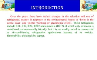 INTRODUCTION
Over the years, there have radical changes in the selection and use of
refrigerants, mainly in response to the environmental issues of ‘holes in the
ozone layer’ and ‘global warming or greenhouse effect’. These refrigerants
include R11, R12, R22, R502 and ammonia (R717) of which only ammonia is
considered environmentally friendly, but it is not readily suited to commercial
or air-conditioning refrigeration applications because of its toxicity,
flammability and attack by copper.
 