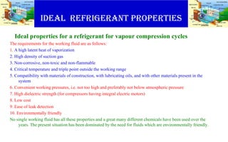 IDEAL Refrigerant PROPERTIES
Ideal properties for a refrigerant for vapour compression cycles
The requirements for the working fluid are as follows:
1. A high latent heat of vaporization
2. High density of suction gas
3. Non-corrosive, non-toxic and non-flammable
4. Critical temperature and triple point outside the working range
5. Compatibility with materials of construction, with lubricating oils, and with other materials present in the
system
6. Convenient working pressures, i.e. not too high and preferably not below atmospheric pressure
7. High dielectric strength (for compressors having integral electric motors)
8. Low cost
9. Ease of leak detection
10. Environmentally friendly
No single working fluid has all these properties and a great many different chemicals have been used over the
years. The present situation has been dominated by the need for fluids which are environmentally friendly.
 